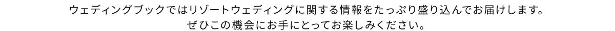 ウェディングブックではリゾートウェディングに関する情報をたっぷり盛り込んでお届けします。ぜひこの機会にお手にとってお楽しみください。